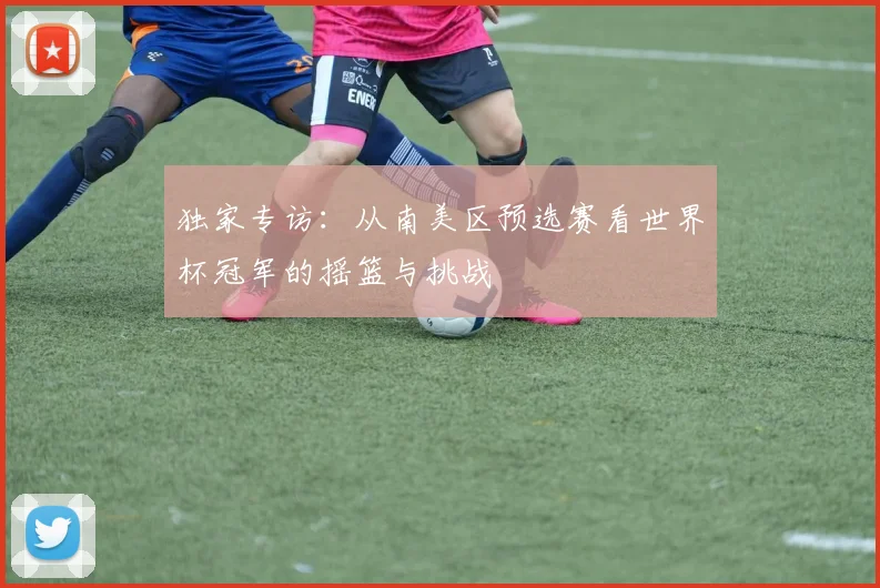 独家专访：从南美区预选赛看世界杯冠军的摇篮与挑战