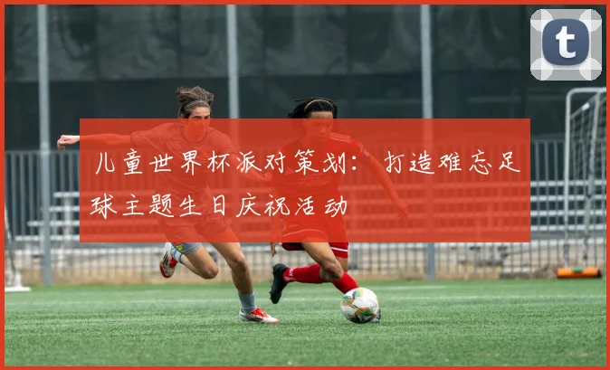 儿童世界杯派对策划：打造难忘足球主题生日庆祝活动