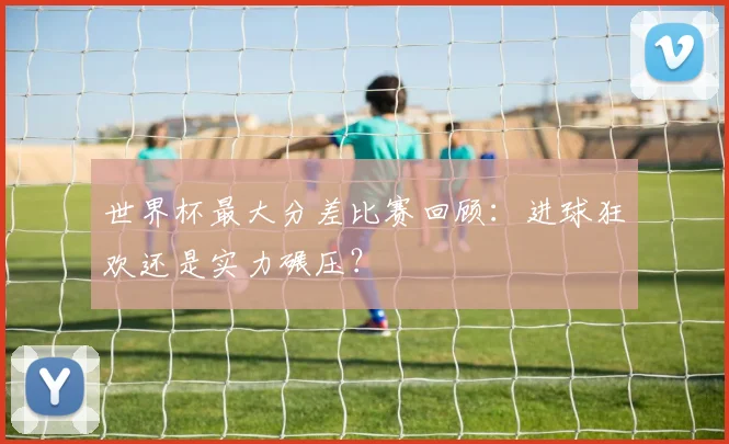 世界杯最大分差比赛回顾：进球狂欢还是实力碾压？