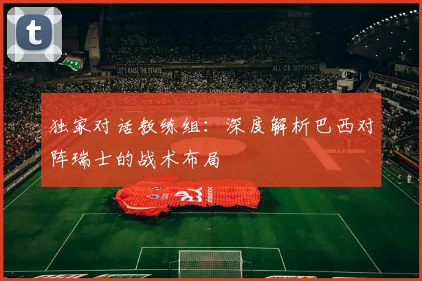 独家对话教练组：深度解析巴西对阵瑞士的战术布局