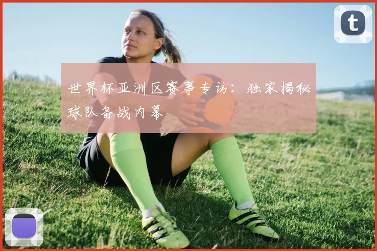 世界杯亚洲区赛事专访：独家揭秘球队备战内幕