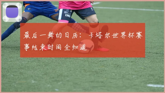 最后一舞的日历：卡塔尔世界杯赛事结束时间全知道