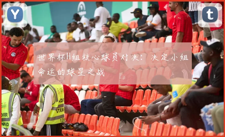 世界杯H组核心球员对决：决定小组命运的球星之战