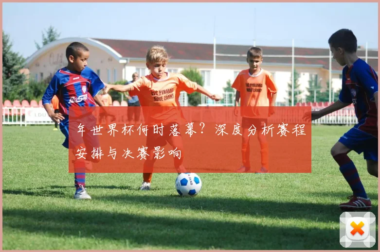 年世界杯何时落幕？深度分析赛程安排与决赛影响