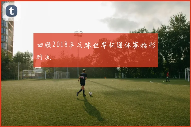 回顾2018乒乓球世界杯团体赛精彩对决