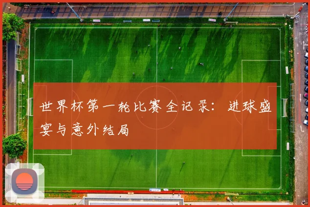 世界杯第一轮比赛全记录:进球盛宴与意外结局