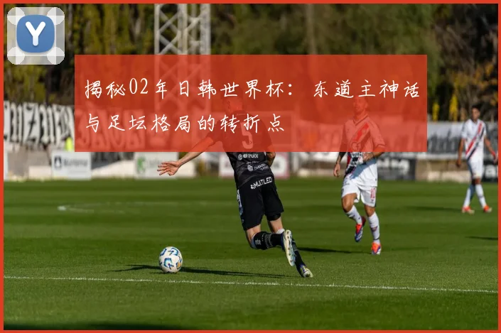 揭秘02年日韩世界杯：东道主神话与足坛格局的转折点