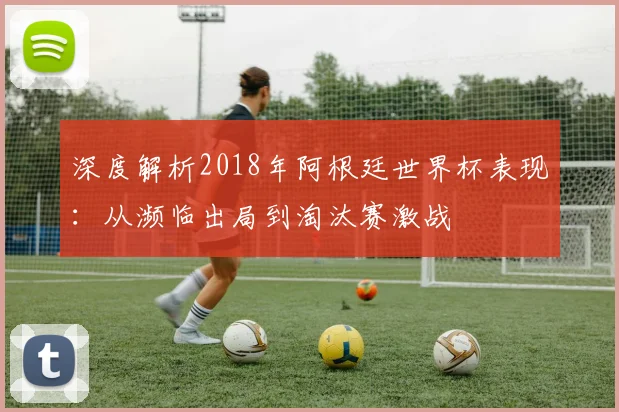 深度解析2018年阿根廷世界杯表现:从濒临出局到淘汰赛激战