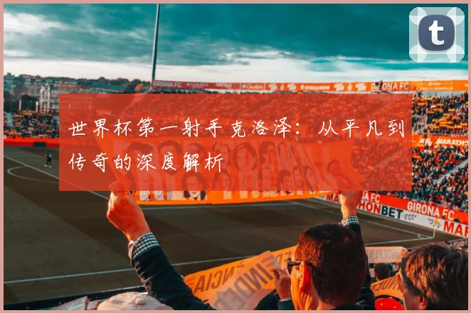世界杯第一射手克洛泽:从平凡到传奇的深度解析