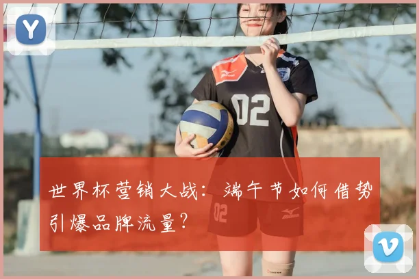 世界杯营销大战:端午节如何借势引爆品牌流量?
