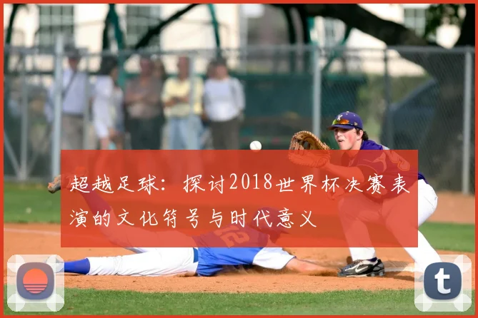 超越足球：探讨2018世界杯决赛表演的文化符号与时代意义