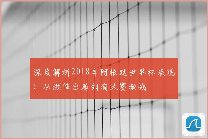 深度解析2018年阿根廷世界杯表现：从濒临出局到淘汰赛激战