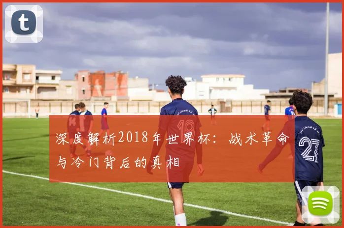 深度解析2018年世界杯：战术革命与冷门背后的真相