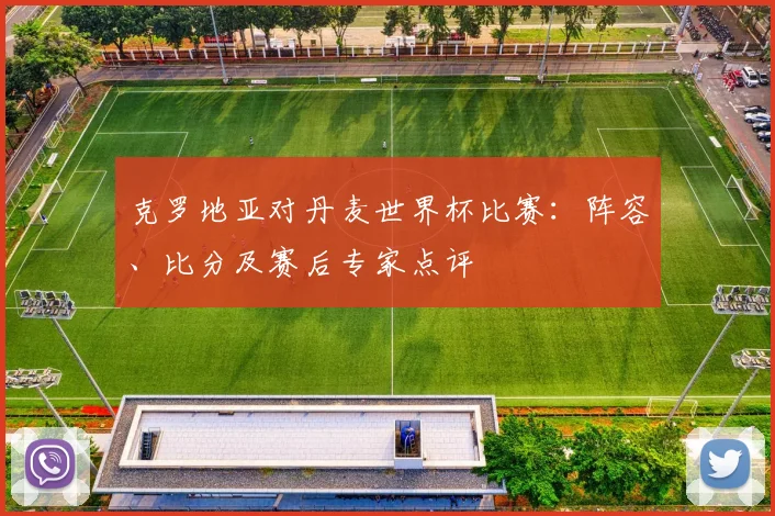 克罗地亚对丹麦世界杯比赛：阵容、比分及赛后专家点评