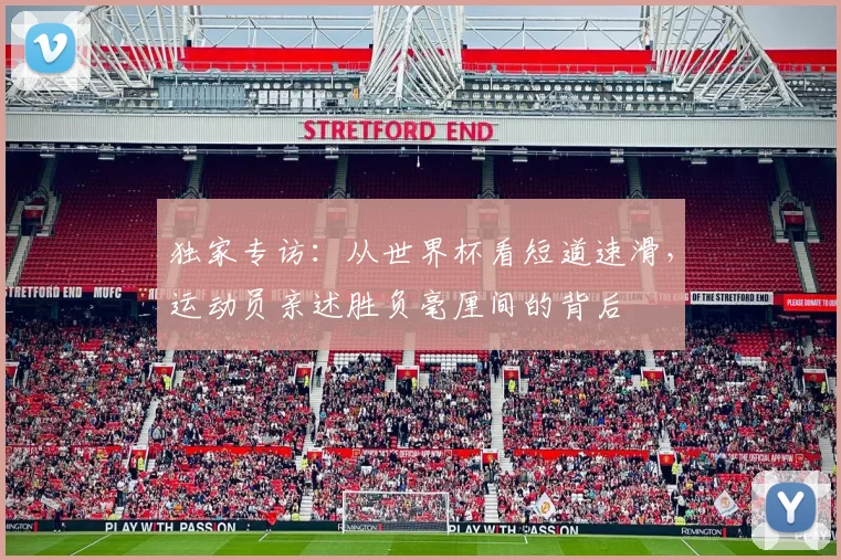 独家专访:从世界杯看短道速滑,运动员亲述胜负毫厘间的背后