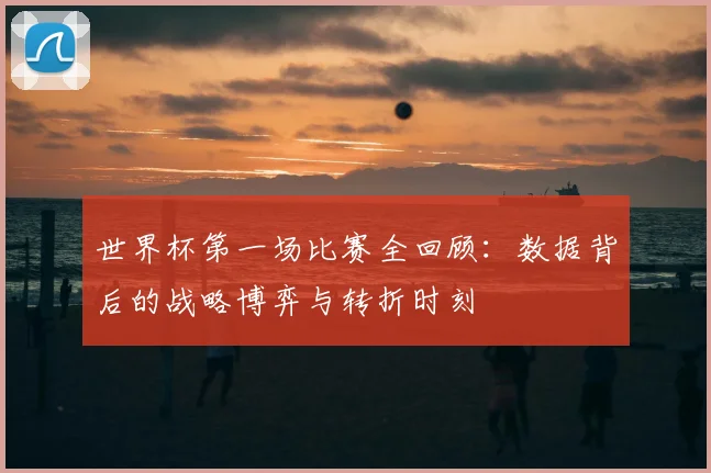 世界杯第一场比赛全回顾:数据背后的战略博弈与转折时刻