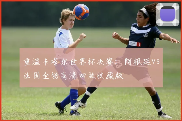 重温卡塔尔世界杯决赛:阿根廷vs法国全场高清回放收藏版