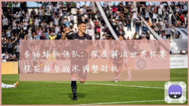 专访球队领队:深度解读世界杯赛程安排与战术调整时机
