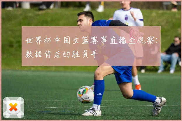 世界杯中国女篮赛事直播全观察:数据背后的胜负手