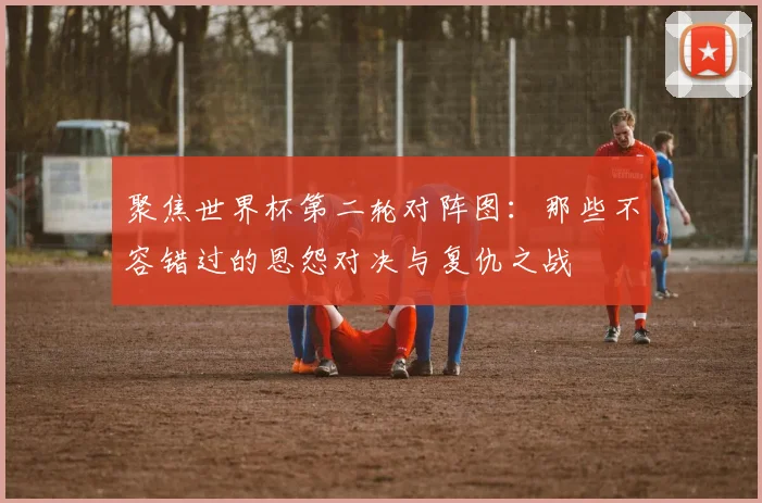 聚焦世界杯第二轮对阵图：那些不容错过的恩怨对决与复仇之战