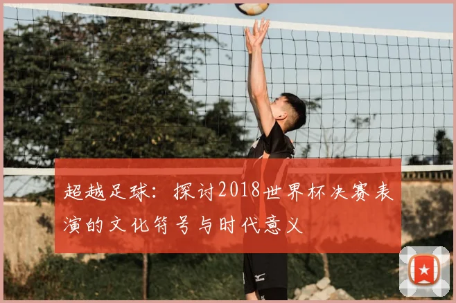 超越足球：探讨2018世界杯决赛表演的文化符号与时代意义
