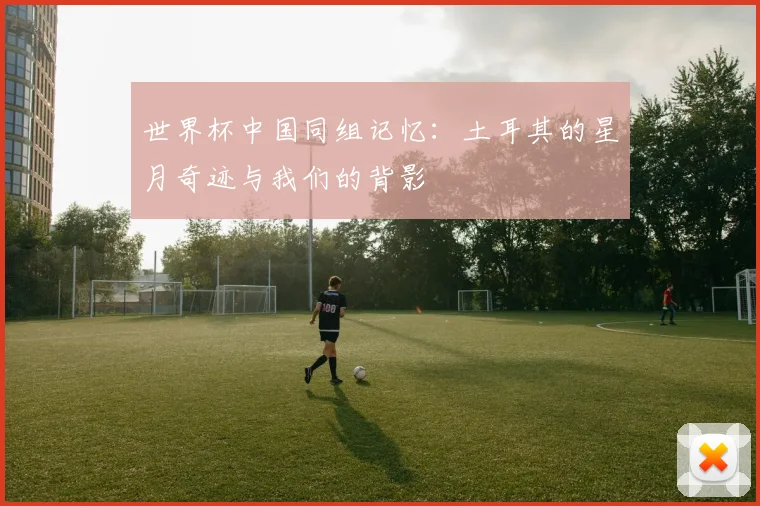 世界杯中国同组记忆:土耳其的星月奇迹与我们的背影