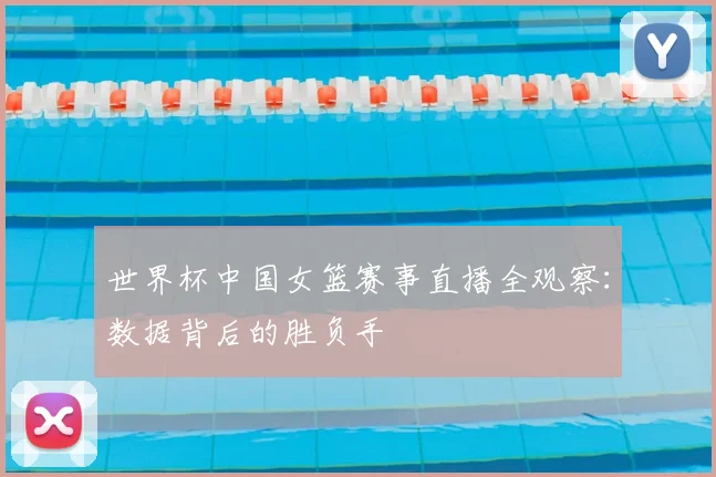 世界杯中国女篮赛事直播全观察:数据背后的胜负手