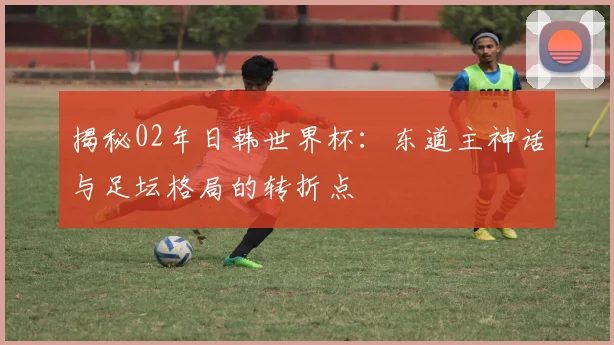 揭秘02年日韩世界杯：东道主神话与足坛格局的转折点