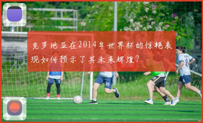 克罗地亚在2014年世界杯的惊艳表现如何预示了其未来辉煌?