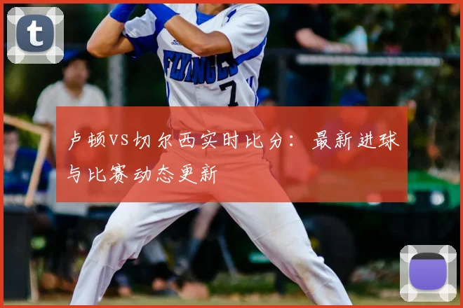 卢顿vs切尔西实时比分：最新进球与比赛动态更新