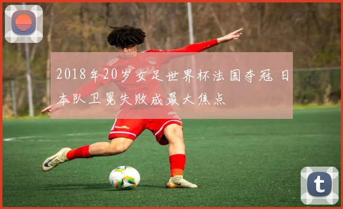 2018年20岁女足世界杯法国夺冠 日本队卫冕失败成最大焦点