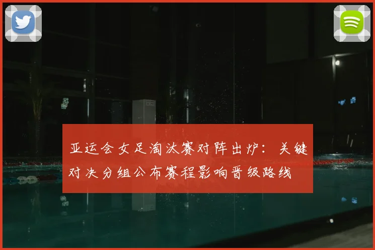 亚运会女足淘汰赛对阵出炉:关键对决分组公布赛程影响晋级路线