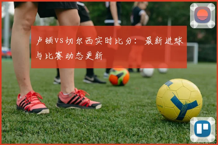 卢顿vs切尔西实时比分：最新进球与比赛动态更新