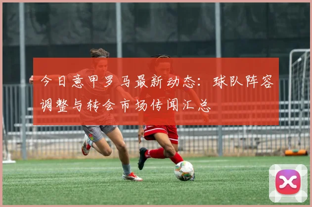 今日意甲罗马最新动态：球队阵容调整与转会市场传闻汇总