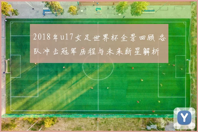 2018年u17女足世界杯全景回顾 各队冲击冠军历程与未来新星解析