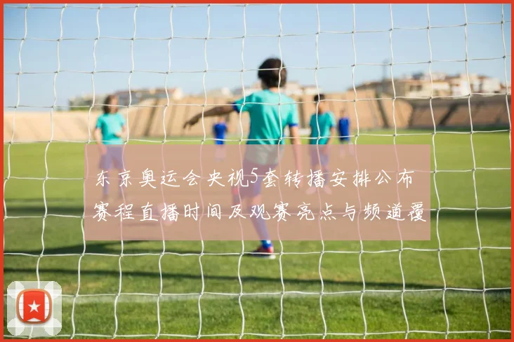 东京奥运会央视5套转播安排公布 赛程直播时间及观赛亮点与频道覆盖信息