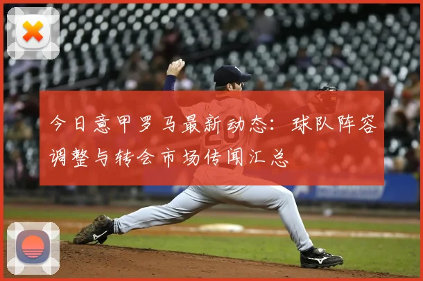 今日意甲罗马最新动态：球队阵容调整与转会市场传闻汇总