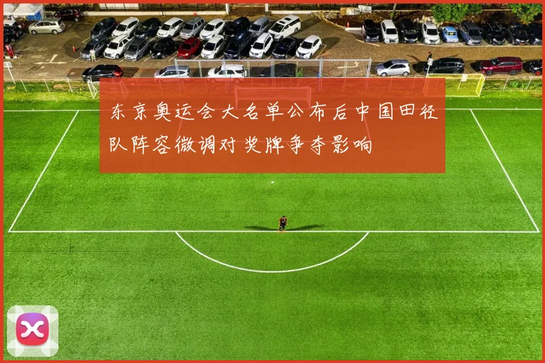 东京奥运会大名单公布后中国田径队阵容微调对奖牌争夺影响