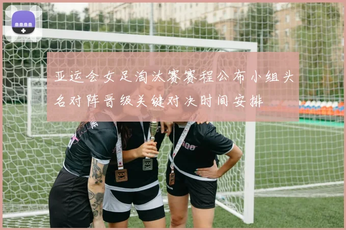 亚运会女足淘汰赛赛程公布小组头名对阵晋级关键对决时间安排