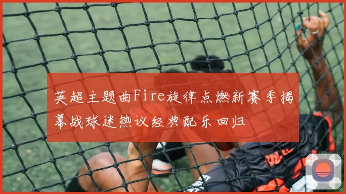 英超主题曲Fire旋律点燃新赛季揭幕战球迷热议经典配乐回归