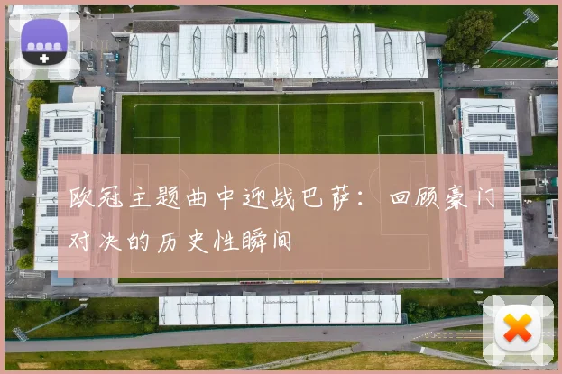 欧冠主题曲中迎战巴萨：回顾豪门对决的历史性瞬间