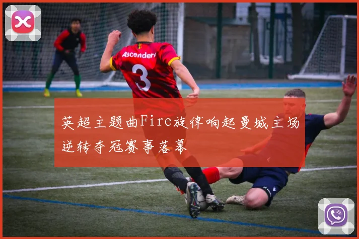 英超主题曲Fire旋律响起曼城主场逆转夺冠赛事落幕