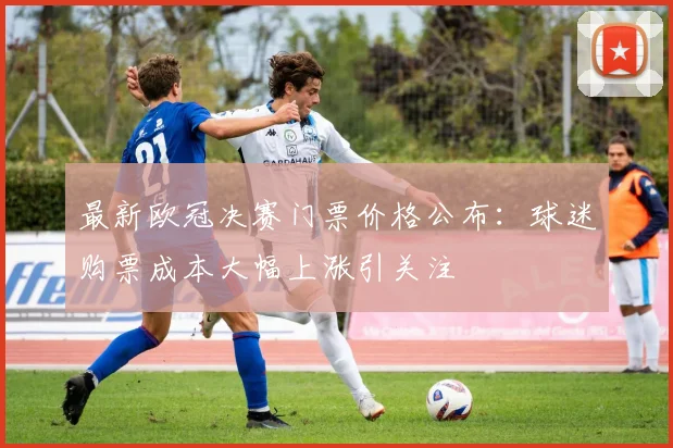 最新欧冠决赛门票价格公布：球迷购票成本大幅上涨引关注