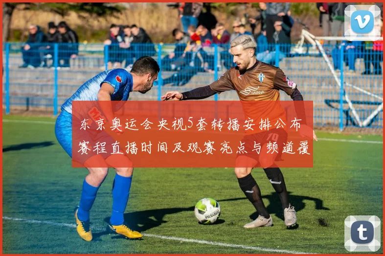 东京奥运会央视5套转播安排公布 赛程直播时间及观赛亮点与频道覆盖信息