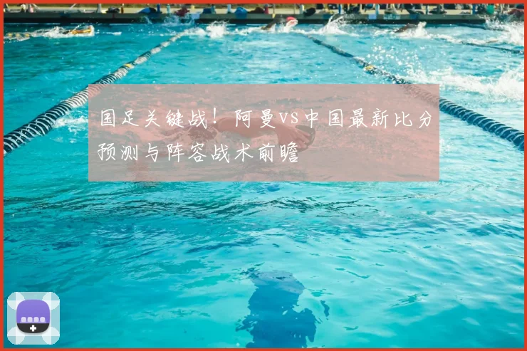 国足关键战!阿曼vs中国最新比分预测与阵容战术前瞻